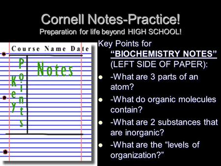 Cornell Notes-Practice! Preparation for life beyond HIGH SCHOOL! Key Points for “BIOCHEMISTRY NOTES” (LEFT SIDE OF PAPER): -What are 3 parts of an atom?