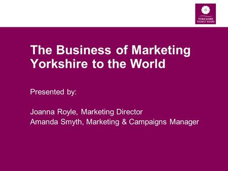 The Business of Marketing Yorkshire to the World Presented by: Joanna Royle, Marketing Director Amanda Smyth, Marketing & Campaigns Manager.