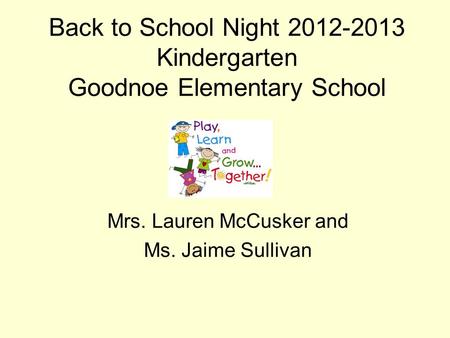 Back to School Night 2012-2013 Kindergarten Goodnoe Elementary School Mrs. Lauren McCusker and Ms. Jaime Sullivan.