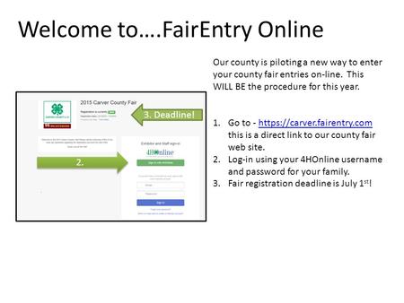 Welcome to….FairEntry Online Our county is piloting a new way to enter your county fair entries on-line. This WILL BE the procedure for this year. 1.Go.