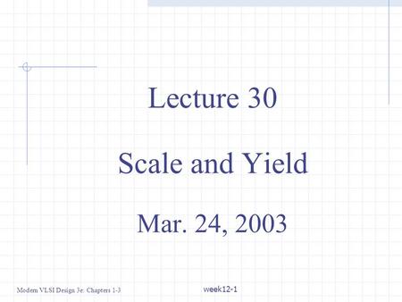 Modern VLSI Design 3e: Chapters 1-3 week12-1 Lecture 30 Scale and Yield Mar. 24, 2003.
