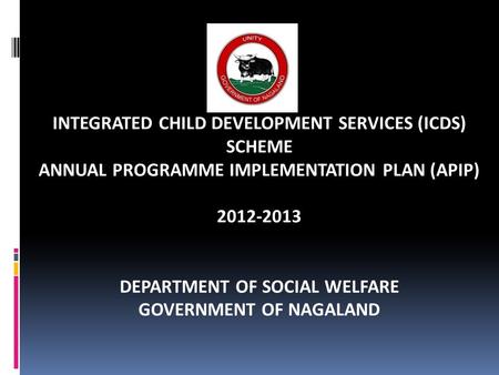 INTEGRATED CHILD DEVELOPMENT SERVICES (ICDS) SCHEME ANNUAL PROGRAMME IMPLEMENTATION PLAN (APIP) 2012-2013 DEPARTMENT OF SOCIAL WELFARE GOVERNMENT OF NAGALAND.