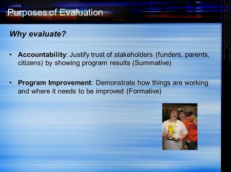 Purposes of Evaluation Why evaluate? Accountability: Justify trust of stakeholders (funders, parents, citizens) by showing program results (Summative)