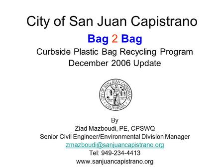 City of San Juan Capistrano Bag 2 Bag Curbside Plastic Bag Recycling Program December 2006 Update By Ziad Mazboudi, PE, CPSWQ Senior Civil Engineer/Environmental.