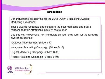 1 Introduction Congratulations on applying for the 2012 IAAPA Brass Ring Awards: Marketing Excellence! These awards recognize and celebrate the best marketing.