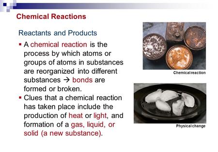 Reactants and Products  A chemical reaction is the process by which atoms or groups of atoms in substances are reorganized into different substances 