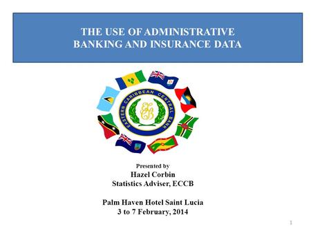 THE USE OF ADMINISTRATIVE BANKING AND INSURANCE DATA 1 Presented by Hazel Corbin Statistics Adviser, ECCB Palm Haven Hotel Saint Lucia 3 to 7 February,