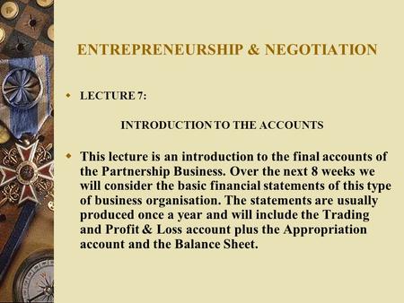 ENTREPRENEURSHIP & NEGOTIATION  LECTURE 7: INTRODUCTION TO THE ACCOUNTS  This lecture is an introduction to the final accounts of the Partnership Business.