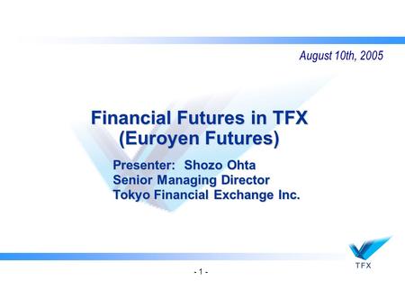 - 1 - Financial Futures in TFX (Euroyen Futures) Presenter: Shozo Ohta Senior Managing Director Tokyo Financial Exchange Inc. August 10th, 2005.