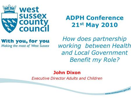 John Dixon Executive Director Adults and Children ADPH Conference 21 st May 2010 How does partnership working between Health and Local Government Benefit.