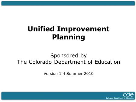 Unified Improvement Planning Sponsored by The Colorado Department of Education Version 1.4 Summer 2010.