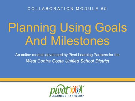 COLLABORATION MODULE #5 Planning Using Goals And Milestones An online module developed by Pivot Learning Partners for the West Contra Costa Unified School.