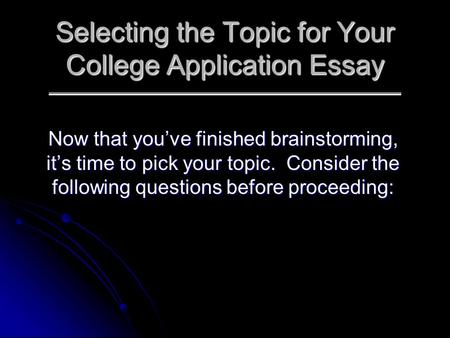 Selecting the Topic for Your College Application Essay Now that you’ve finished brainstorming, it’s time to pick your topic. Consider the following questions.