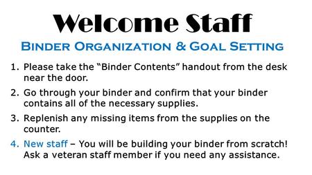 Welcome Staff Binder Organization & Goal Setting 1.Please take the “Binder Contents” handout from the desk near the door. 2.Go through your binder and.