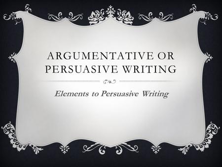 ARGUMENTATIVE OR PERSUASIVE WRITING Elements to Persuasive Writing.