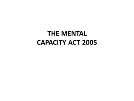 THE MENTAL CAPACITY ACT 2005. WHY THE ACT? No existing legal framework to protect incapacitated people Only safeguards relate to money & assets Incapacity.