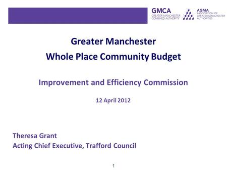 1 Greater Manchester Whole Place Community Budget Improvement and Efficiency Commission 12 April 2012 Theresa Grant Acting Chief Executive, Trafford Council.
