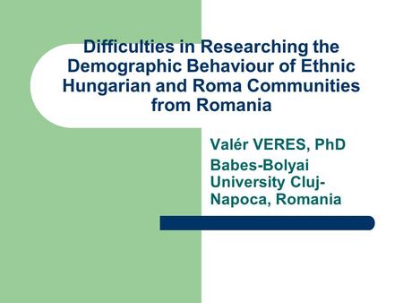 Difficulties in Researching the Demographic Behaviour of Ethnic Hungarian and Roma Communities from Romania Valér VERES, PhD Babes-Bolyai University Cluj-
