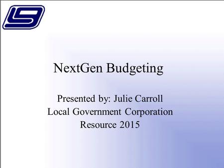 NextGen Budgeting Presented by: Julie Carroll Local Government Corporation Resource 2015.