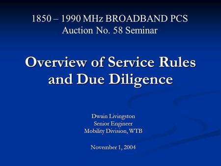Overview of Service Rules and Due Diligence Dwain Livingston Senior Engineer Mobility Division, WTB November 1, 2004 1850 – 1990 MHz BROADBAND PCS Auction.