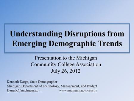 Understanding Disruptions from Emerging Demographic Trends Presentation to the Michigan Community College Association July 26, 2012 Kenneth Darga, State.