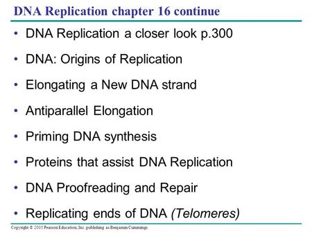 Copyright © 2005 Pearson Education, Inc. publishing as Benjamin Cummings DNA Replication chapter 16 continue DNA Replication a closer look p.300 DNA: Origins.