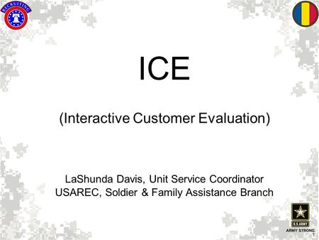 1 ICE (Interactive Customer Evaluation) LaShunda Davis, Unit Service Coordinator USAREC, Soldier & Family Assistance Branch.
