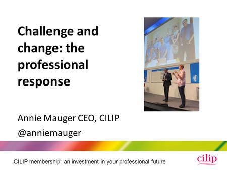 CILIP membership: an investment in your professional future Challenge and change: the professional response Annie Mauger CEO,