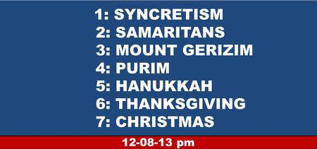 1: SYNCRETISM 2: SAMARITANS 3: MOUNT GERIZIM 4: PURIM 5: HANUKKAH 6: THANKSGIVING 7: CHRISTMAS 12-08-13 pm.