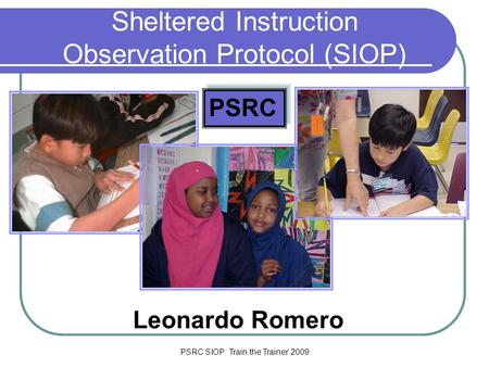 PSRC SIOP: Train the Trainer 2009 Sheltered Instruction Observation Protocol (SIOP) Leonardo Romero PSRC.