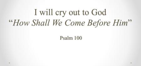 I will cry out to God “How Shall We Come Before Him” Psalm 100.