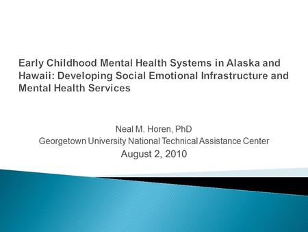 Neal M. Horen, PhD Georgetown University National Technical Assistance Center August 2, 2010 Early Childhood Mental Health Systems in Alaska and Hawaii: