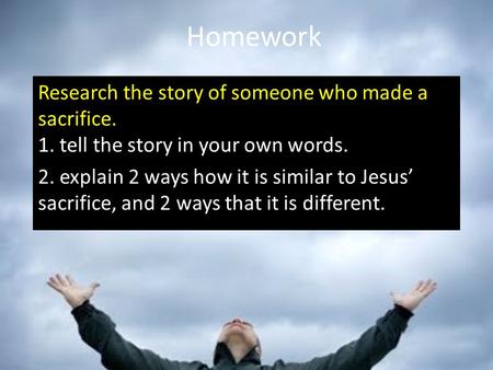 Homework Research the story of someone who made a sacrifice. 1. tell the story in your own words. 2. explain 2 ways how it is similar to Jesus’ sacrifice,