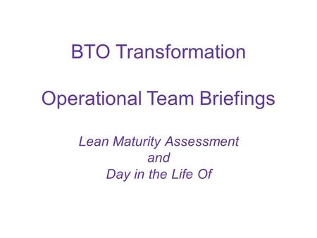 BTO Transformation Operational Team Briefings Lean Maturity Assessment and Day in the Life Of.