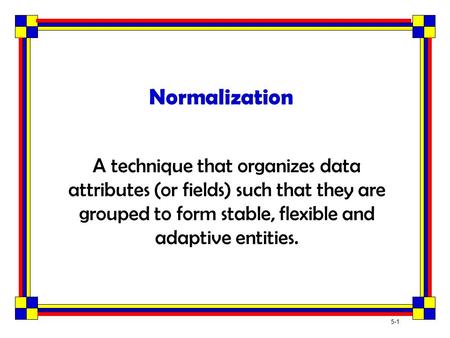 Normalization A technique that organizes data attributes (or fields) such that they are grouped to form stable, flexible and adaptive entities.