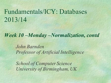 Fundamentals/ICY: Databases 2013/14 Week 10 –Monday –Normalization, contd John Barnden Professor of Artificial Intelligence School of Computer Science.
