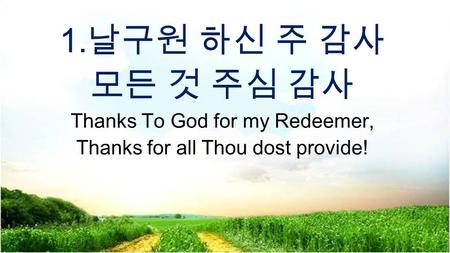 1. 날구원 하신 주 감사 모든 것 주심 감사 Thanks To God for my Redeemer, Thanks for all Thou dost provide!
