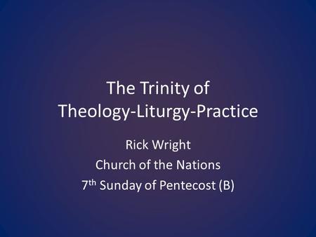 The Trinity of Theology-Liturgy-Practice Rick Wright Church of the Nations 7 th Sunday of Pentecost (B)