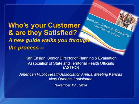 Karl Ensign, Senior Director of Planning & Evaluation Association of State and Territorial Health Officials (ASTHO) Who’s your Customer & are they Satisfied?