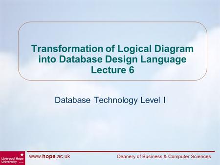 Www.hope.ac.uk Deanery of Business & Computer Sciences Transformation of Logical Diagram into Database Design Language Lecture 6 Database Technology Level.