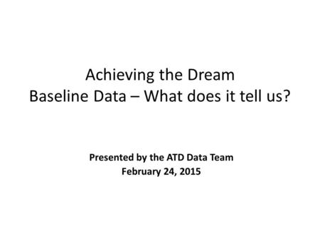 Achieving the Dream Baseline Data – What does it tell us? Presented by the ATD Data Team February 24, 2015.