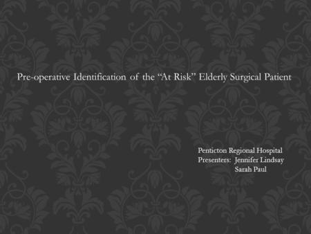 Pre-operative Identification of the “At Risk” Elderly Surgical Patient Penticton Regional Hospital Presenters: Jennifer Lindsay Sarah Paul.