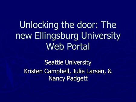 Unlocking the door: The new Ellingsburg University Web Portal Seattle University Kristen Campbell, Julie Larsen, & Nancy Padgett.