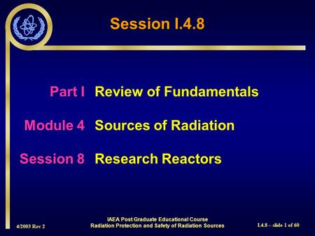 4/2003 Rev 2 I.4.8 – slide 1 of 60 Session I.4.8 Part I Review of Fundamentals Module 4Sources of Radiation Session 8Research Reactors IAEA Post Graduate.