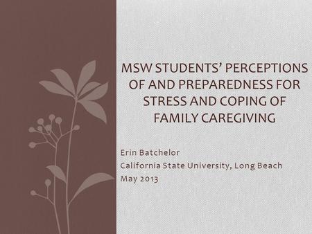 Erin Batchelor California State University, Long Beach May 2013 MSW STUDENTS’ PERCEPTIONS OF AND PREPAREDNESS FOR STRESS AND COPING OF FAMILY CAREGIVING.