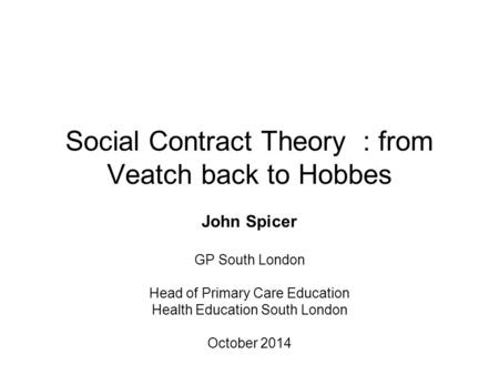 Social Contract Theory : from Veatch back to Hobbes John Spicer GP South London Head of Primary Care Education Health Education South London October 2014.