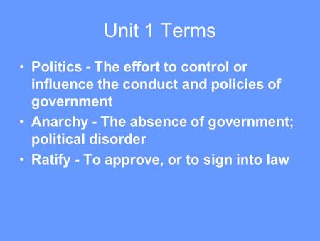 Unit 1 Terms Politics - The effort to control or influence the conduct and policies of government Anarchy - The absence of government; political disorder.