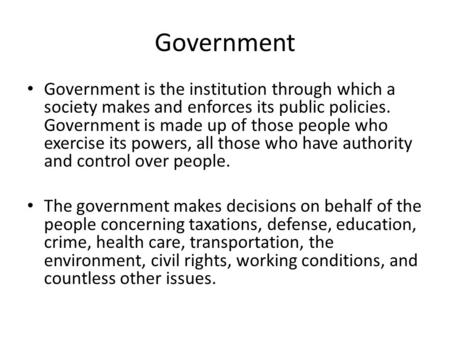 Government Government is the institution through which a society makes and enforces its public policies. Government is made up of those people who exercise.