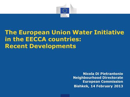 The European Union Water Initiative in the EECCA countries: Recent Developments Nicola Di Pietrantonio Neighbourhood Directorate European Commission Bishkek,