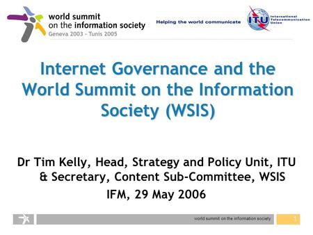 World summit on the information society 1 Internet Governance and the World Summit on the Information Society (WSIS) Dr Tim Kelly, Head, Strategy and Policy.